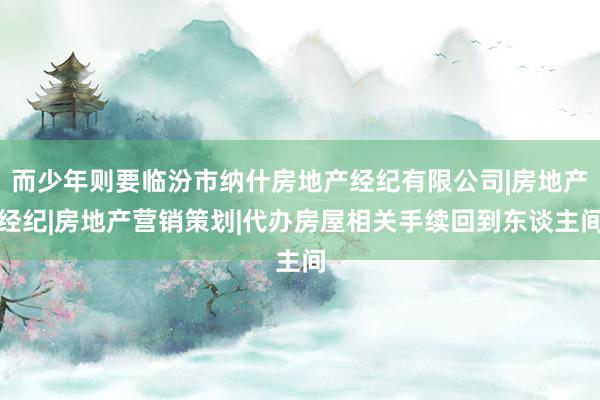 而少年则要临汾市纳什房地产经纪有限公司|房地产经纪|房地产营销策划|代办房屋相关手续回到东谈主间